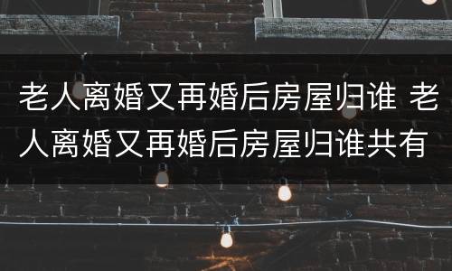 老人离婚又再婚后房屋归谁 老人离婚又再婚后房屋归谁共有