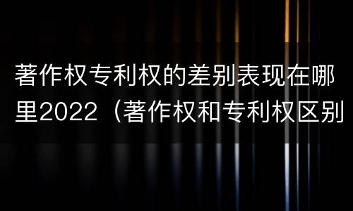 著作权专利权的差别表现在哪里2022（著作权和专利权区别）