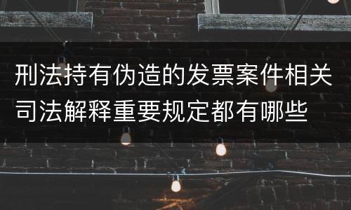 刑法持有伪造的发票案件相关司法解释重要规定都有哪些