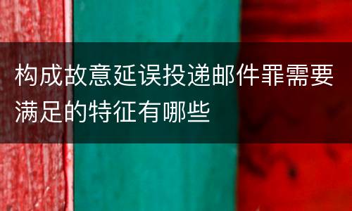 构成故意延误投递邮件罪需要满足的特征有哪些