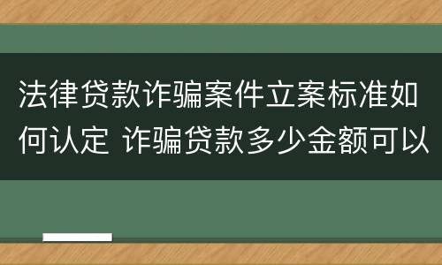 法律贷款诈骗案件立案标准如何认定 诈骗贷款多少金额可以立案