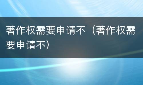 著作权需要申请不（著作权需要申请不）