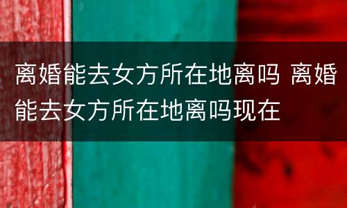 离婚能去女方所在地离吗 离婚能去女方所在地离吗现在