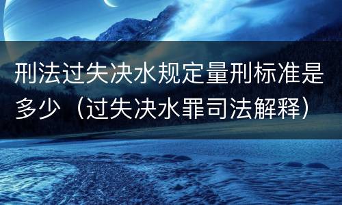 刑法过失决水规定量刑标准是多少（过失决水罪司法解释）