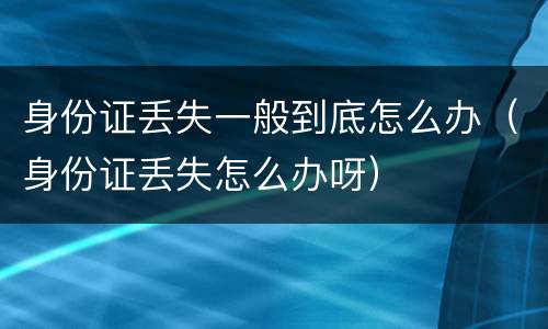 身份证丢失一般到底怎么办（身份证丢失怎么办呀）