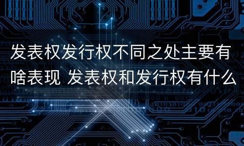 发表权发行权不同之处主要有啥表现 发表权和发行权有什么区别