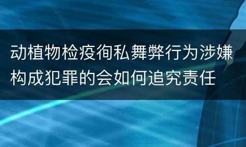 动植物检疫徇私舞弊行为涉嫌构成犯罪的会如何追究责任