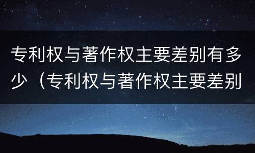 专利权与著作权主要差别有多少（专利权与著作权主要差别有多少年）