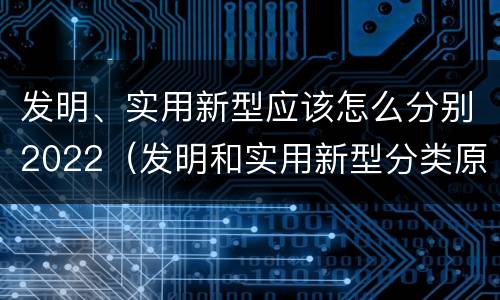 发明、实用新型应该怎么分别2022（发明和实用新型分类原则）