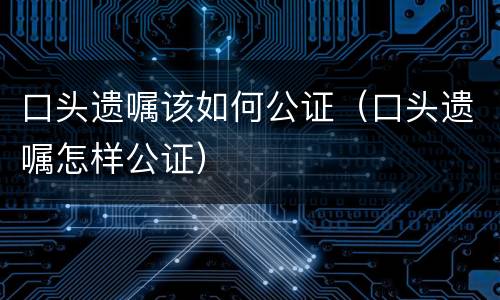 口头遗嘱该如何公证（口头遗嘱怎样公证）