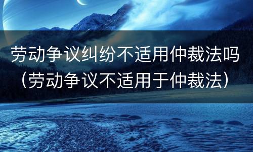 劳动争议纠纷不适用仲裁法吗（劳动争议不适用于仲裁法）