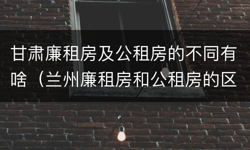 甘肃廉租房及公租房的不同有啥（兰州廉租房和公租房的区别）