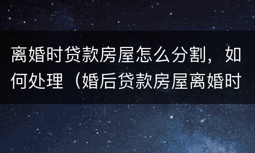 离婚时贷款房屋怎么分割，如何处理（婚后贷款房屋离婚时怎么分割,如何处理?）