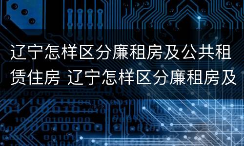 辽宁怎样区分廉租房及公共租赁住房 辽宁怎样区分廉租房及公共租赁住房等级
