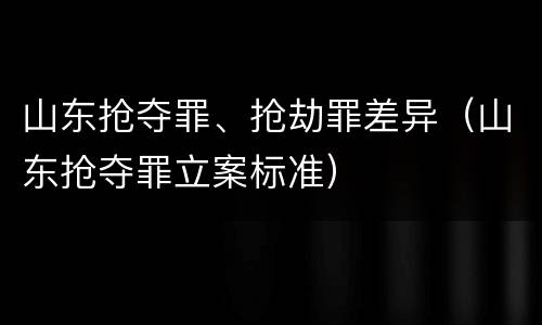 山东抢夺罪、抢劫罪差异（山东抢夺罪立案标准）