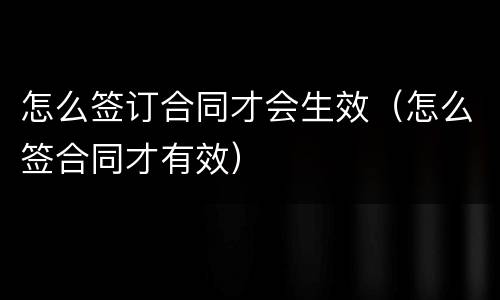 怎么签订合同才会生效（怎么签合同才有效）