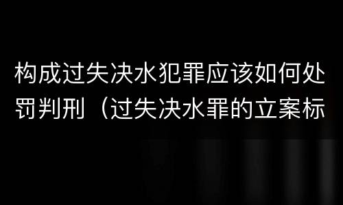 构成过失决水犯罪应该如何处罚判刑（过失决水罪的立案标准）