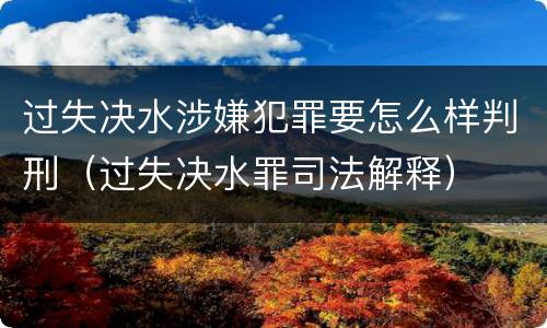 过失决水涉嫌犯罪要怎么样判刑（过失决水罪司法解释）