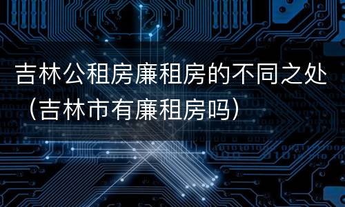 吉林公租房廉租房的不同之处（吉林市有廉租房吗）