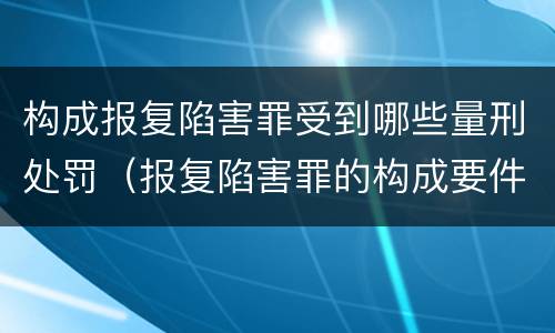构成报复陷害罪受到哪些量刑处罚（报复陷害罪的构成要件）