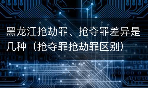 黑龙江抢劫罪、抢夺罪差异是几种（抢夺罪抢劫罪区别）