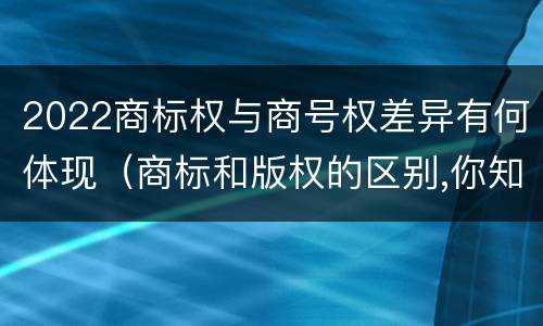 2022商标权与商号权差异有何体现（商标和版权的区别,你知道多少?）