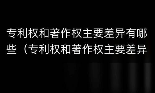 专利权和著作权主要差异有哪些（专利权和著作权主要差异有哪些内容）