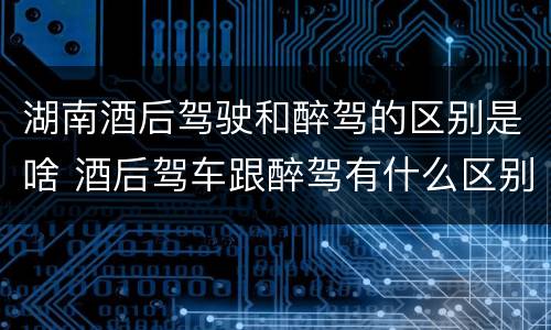 湖南酒后驾驶和醉驾的区别是啥 酒后驾车跟醉驾有什么区别