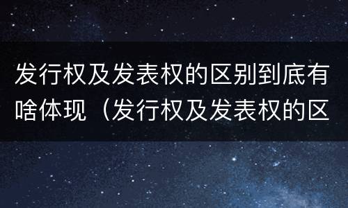 发行权及发表权的区别到底有啥体现（发行权及发表权的区别到底有啥体现）