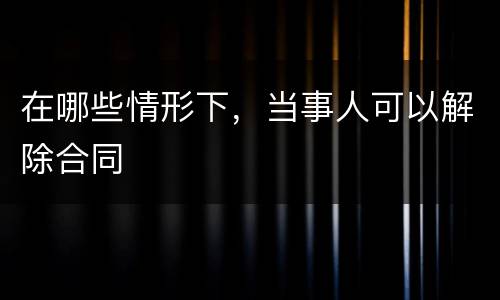 在哪些情形下，当事人可以解除合同