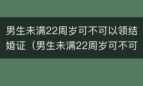 男生未满22周岁可不可以领结婚证（男生未满22周岁可不可以领结婚证呢）