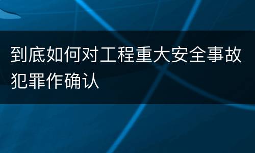 到底如何对工程重大安全事故犯罪作确认