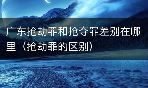 广东抢劫罪和抢夺罪差别在哪里（抢劫罪的区别）