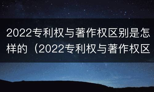2022专利权与著作权区别是怎样的（2022专利权与著作权区别是怎样的呢）