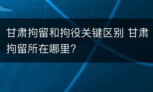 甘肃拘留和拘役关键区别 甘肃拘留所在哪里?