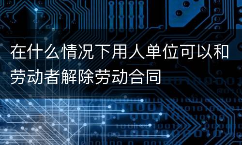 在什么情况下用人单位可以和劳动者解除劳动合同