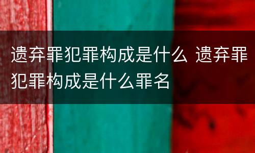 遗弃罪犯罪构成是什么 遗弃罪犯罪构成是什么罪名