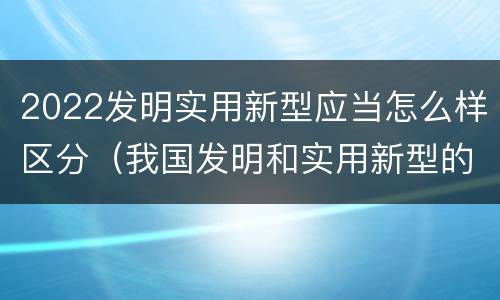 2022发明实用新型应当怎么样区分（我国发明和实用新型的标准）