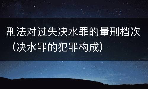 刑法对过失决水罪的量刑档次（决水罪的犯罪构成）