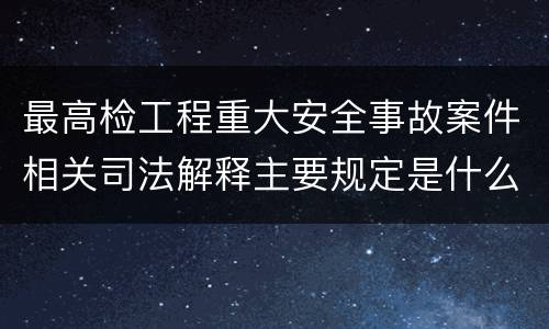 最高检工程重大安全事故案件相关司法解释主要规定是什么
