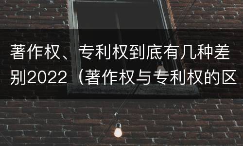 著作权、专利权到底有几种差别2022（著作权与专利权的区别）