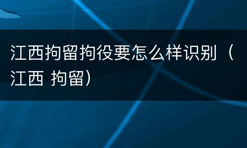 江西拘留拘役要怎么样识别（江西 拘留）