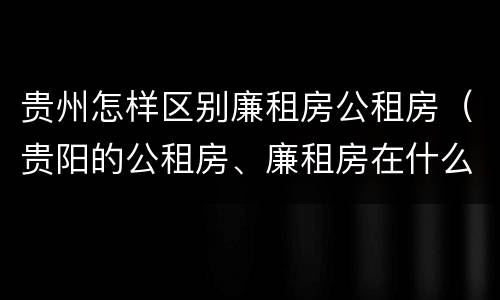 贵州怎样区别廉租房公租房（贵阳的公租房、廉租房在什么地方?）