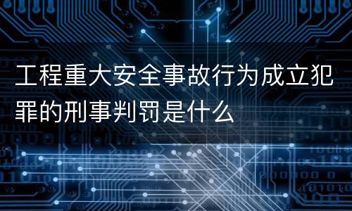 工程重大安全事故行为成立犯罪的刑事判罚是什么