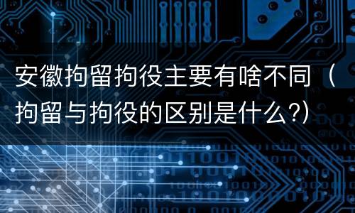 安徽拘留拘役主要有啥不同（拘留与拘役的区别是什么?）