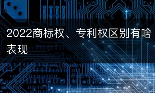 2022商标权、专利权区别有啥表现