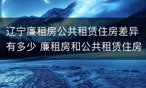 辽宁廉租房公共租赁住房差异有多少 廉租房和公共租赁住房的区别