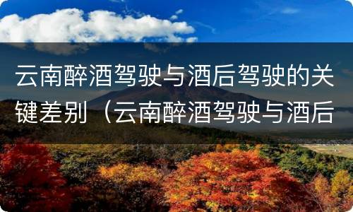 云南醉酒驾驶与酒后驾驶的关键差别（云南醉酒驾驶与酒后驾驶的关键差别在于）