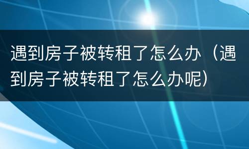遇到房子被转租了怎么办（遇到房子被转租了怎么办呢）