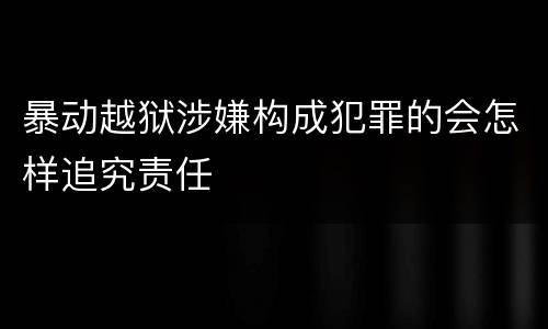 暴动越狱涉嫌构成犯罪的会怎样追究责任
